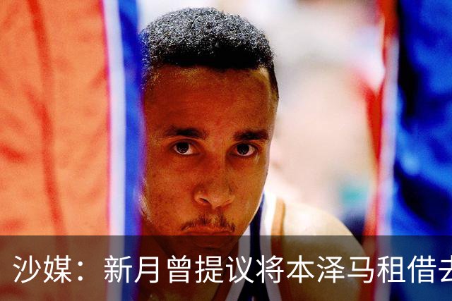 沙媒：新月曾提议将本泽马租借去一家沙特联升班马，被球员拒绝